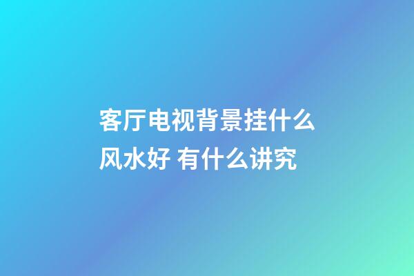 客厅电视背景挂什么风水好 有什么讲究